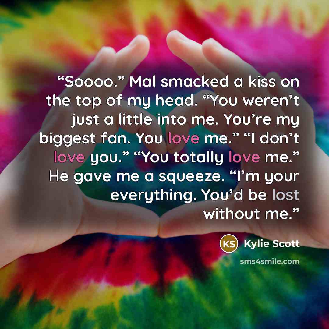 “Soooo.” Mal smacked a kiss on the top of my head. “You weren’t just a little into me. You’re my biggest fan. You love me.” “I don’t love you.” “You totally love me.” He gave me a squeeze. “I’m your everything. You’d be lost without me.” quote by Kylie Scott