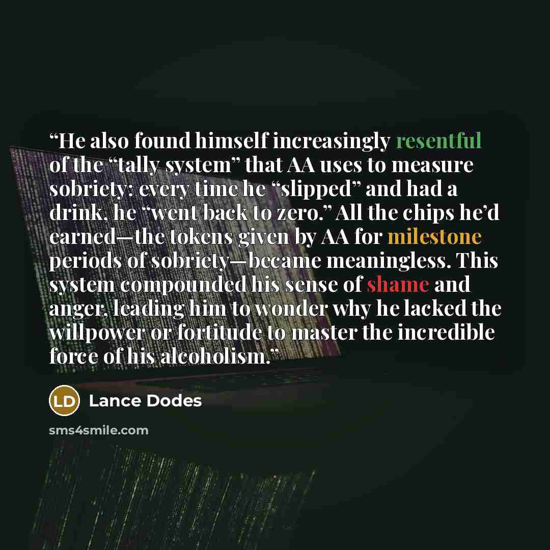 “He also found himself increasingly resentful of the “tally system” that AA uses to measure sobriety: every time he “slipped” and had a drink, he “went back to zero.” All the chips he’d earned—the tokens given by AA for milestone periods of sobriety—became meaningless. This system compounded his…” quote by Lance Dodes
