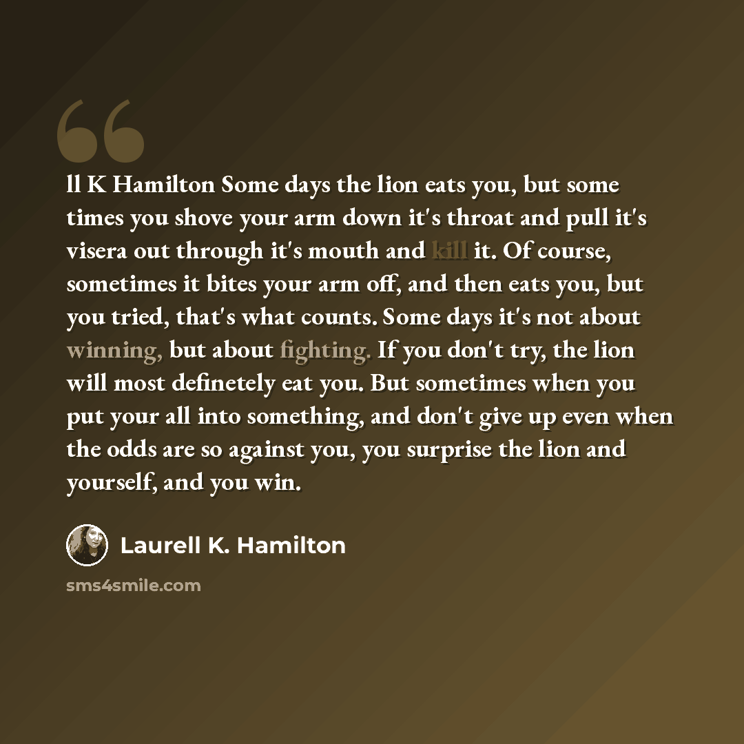 “ll K Hamilton Some days the lion eats you, but some times you shove your arm down it's throat and pull it's visera out through it's mouth and kill it. Of course, sometimes it bites your arm off, and then eats you, but you tried, that's what counts. Some days it's not about winning, but about…” quote by Laurell K. Hamilton