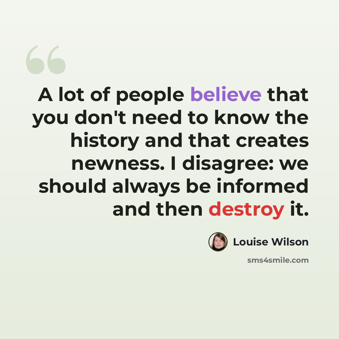 “A lot of people believe that you don't need to know the history and that creates newness. I disagree: we should always be informed and then destroy it.” quote by Louise Wilson