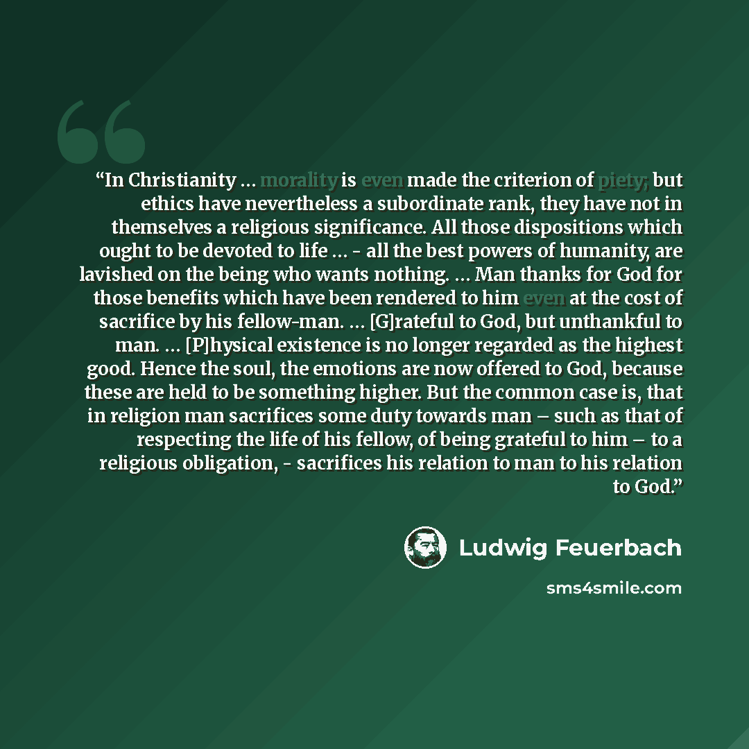 “In Christianity … morality is even made the criterion of piety; but ethics have nevertheless a subordinate rank, they have not in themselves a religious significance. All those dispositions which ought to be devoted to life … - all the best powers of humanity, are lavished on the being who wants…” quote by Ludwig Feuerbach