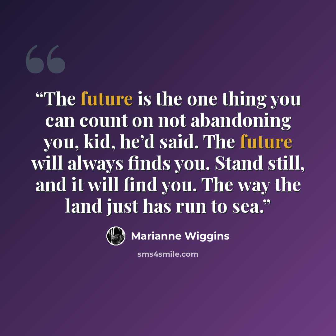 “The future is the one thing you can count on not abandoning you, kid, he’d said. The future will always finds you. Stand still, and it will find you. The way the land just has run to sea.” quote by Marianne Wiggins