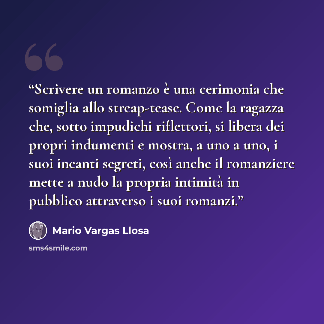 “Scrivere un romanzo è una cerimonia che somiglia allo streap-tease. Come la ragazza che, sotto impudichi riflettori, si libera dei propri indumenti e mostra, a uno a uno, i suoi incanti segreti, così anche il romanziere mette a nudo la propria intimità in pubblico attraverso i suoi romanzi.” quote by Mario Vargas Llosa