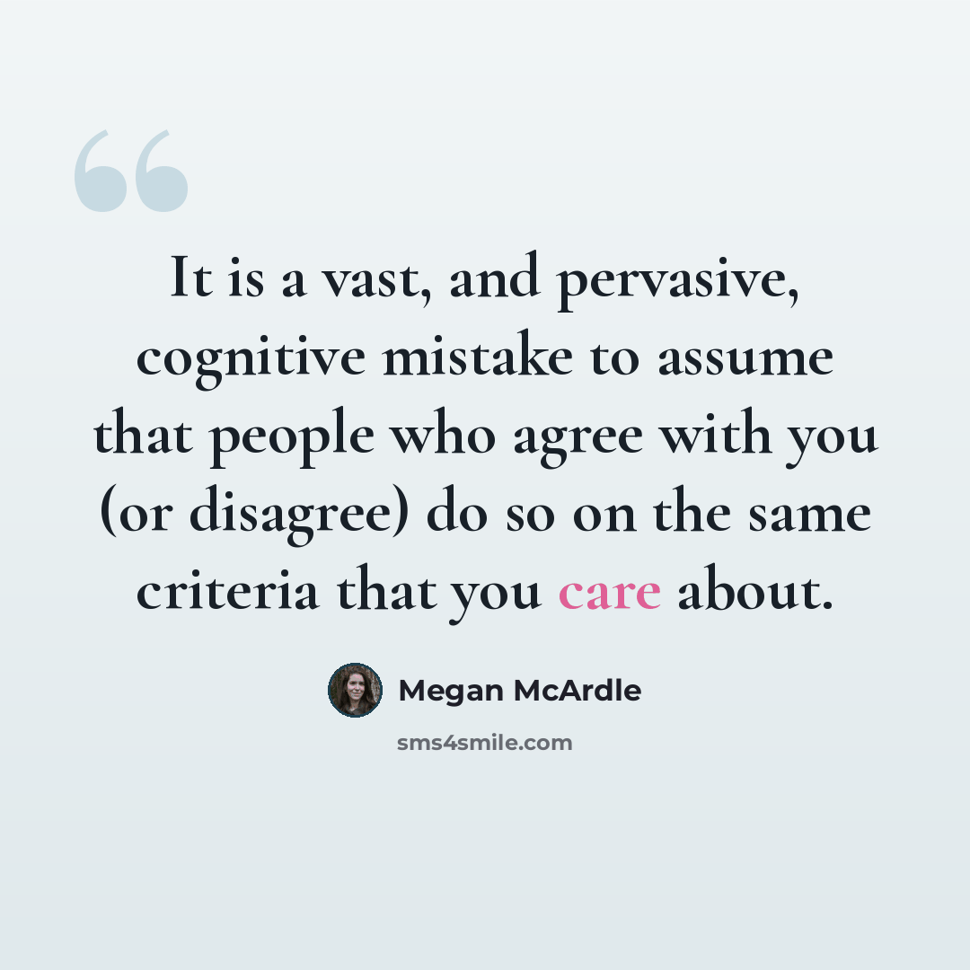 “It is a vast, and pervasive, cognitive mistake to assume that people who agree with you (or disagree) do so on the same criteria that you care about.” quote by Megan McArdle