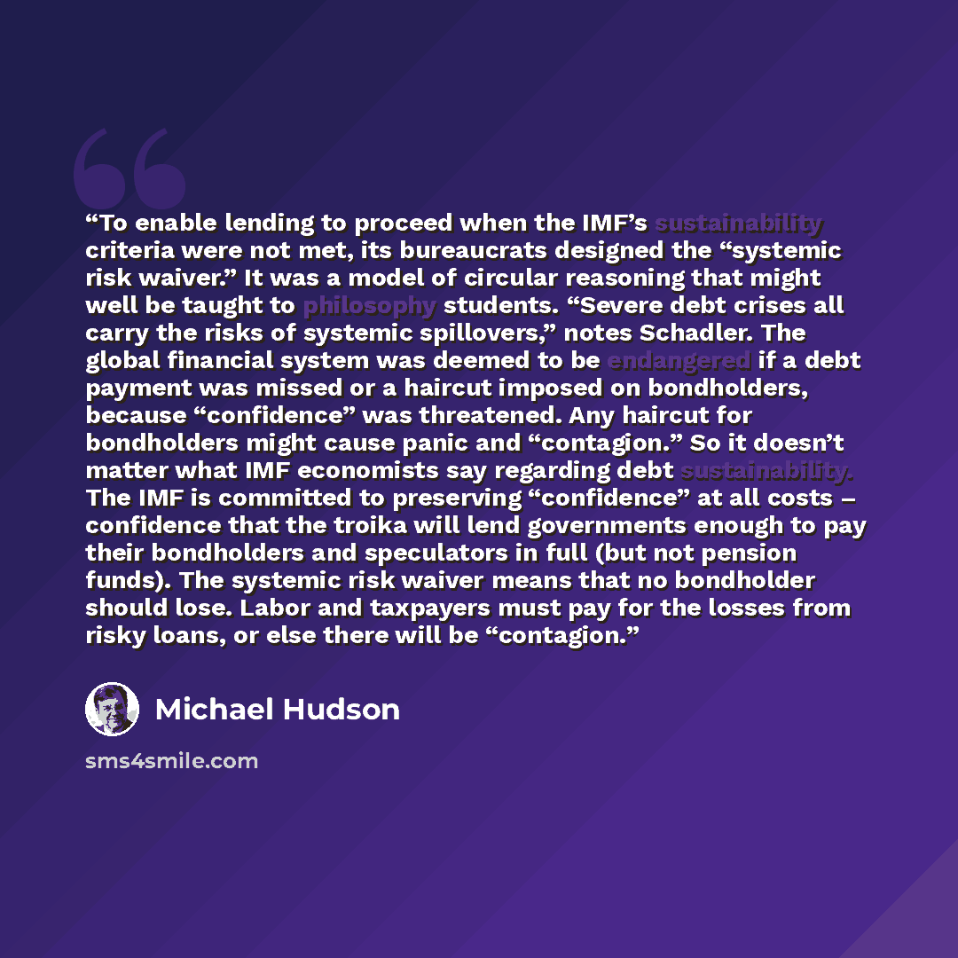 “To enable lending to proceed when the IMF’s sustainability criteria were not met, its bureaucrats designed the “systemic risk waiver.” It was a model of circular reasoning that might well be taught to philosophy students. “Severe debt crises all carry the risks of systemic spillovers,” notes…” quote by Michael Hudson