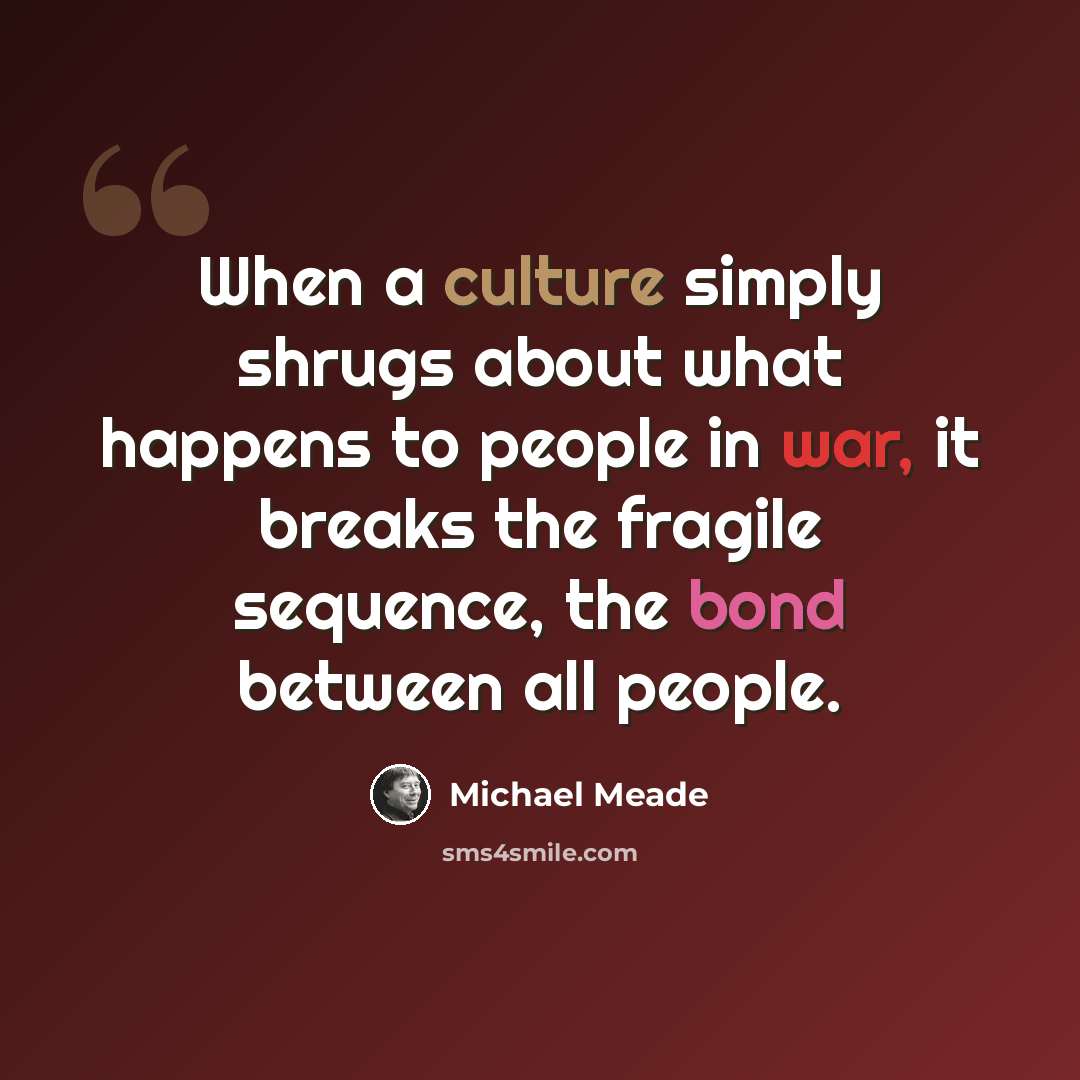 “When a culture simply shrugs about what happens to people in war, it breaks the fragile sequence, the bond between all people.” quote by Michael Meade