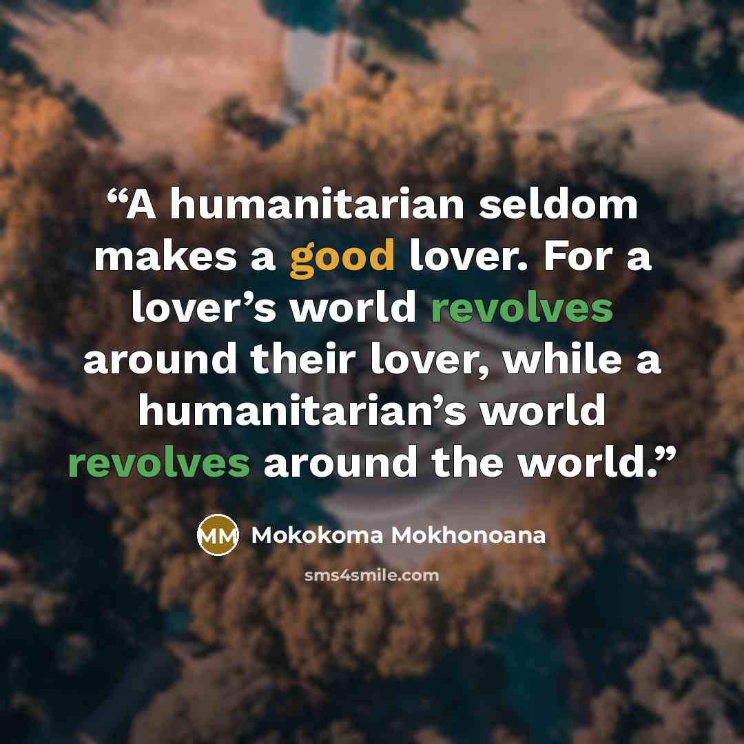“A humanitarian seldom makes a good lover. For a lover’s world revolves around their lover, while a humanitarian’s world revolves around the world.” quote by Mokokoma Mokhonoana