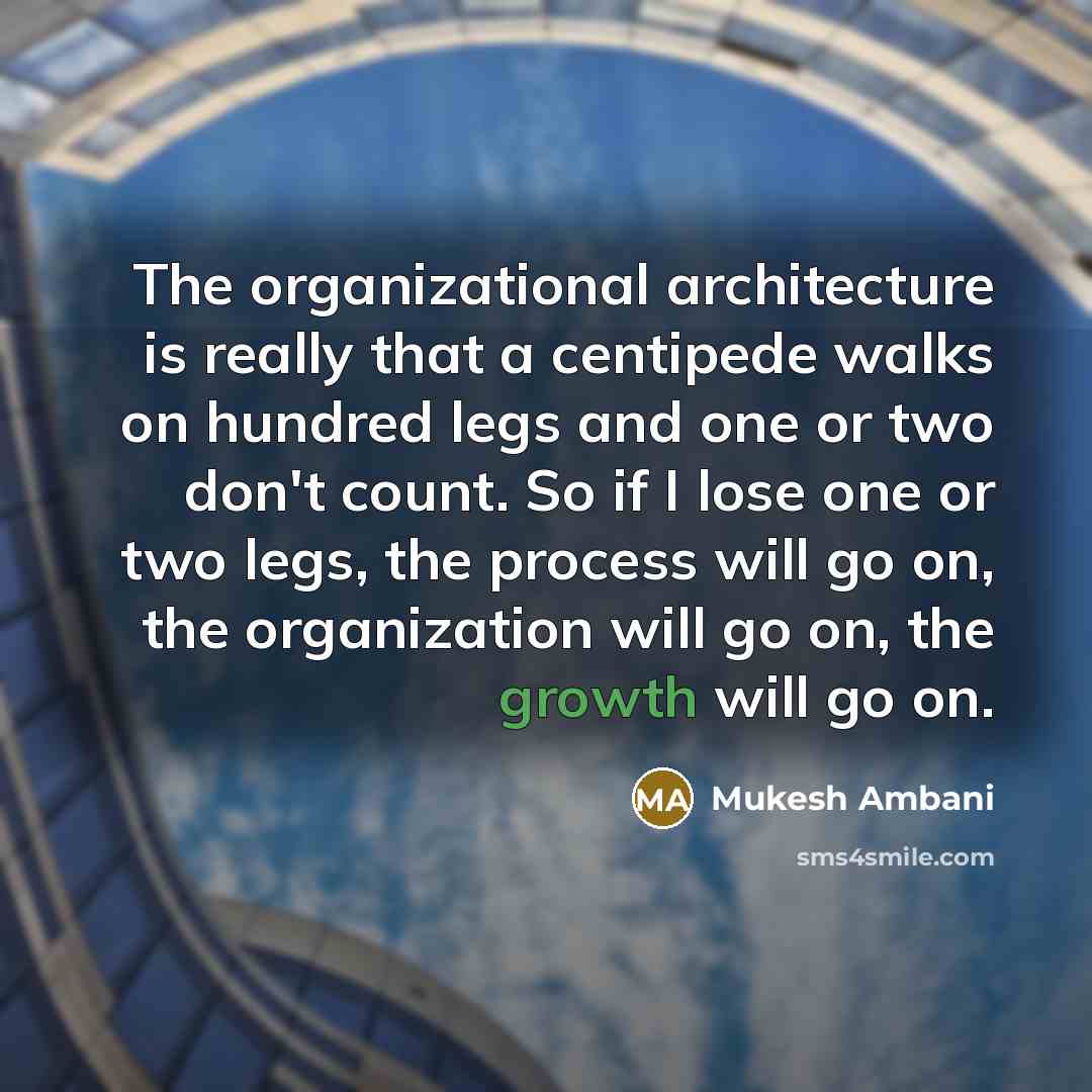 “The organizational architecture is really that a centipede walks on hundred legs and one or two don't count. So if I lose one or two legs, the process will go on, the organization will go on, the growth will go on.” quote by Mukesh Ambani