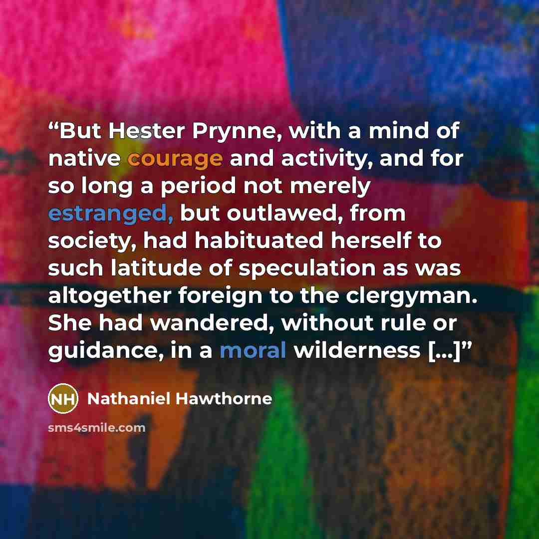 “But Hester Prynne, with a mind of native courage and activity, and for so long a period not merely estranged, but outlawed, from society, had habituated herself to such latitude of speculation as was altogether foreign to the clergyman. She had wandered, without rule or guidance, in a moral…” quote by Nathaniel Hawthorne