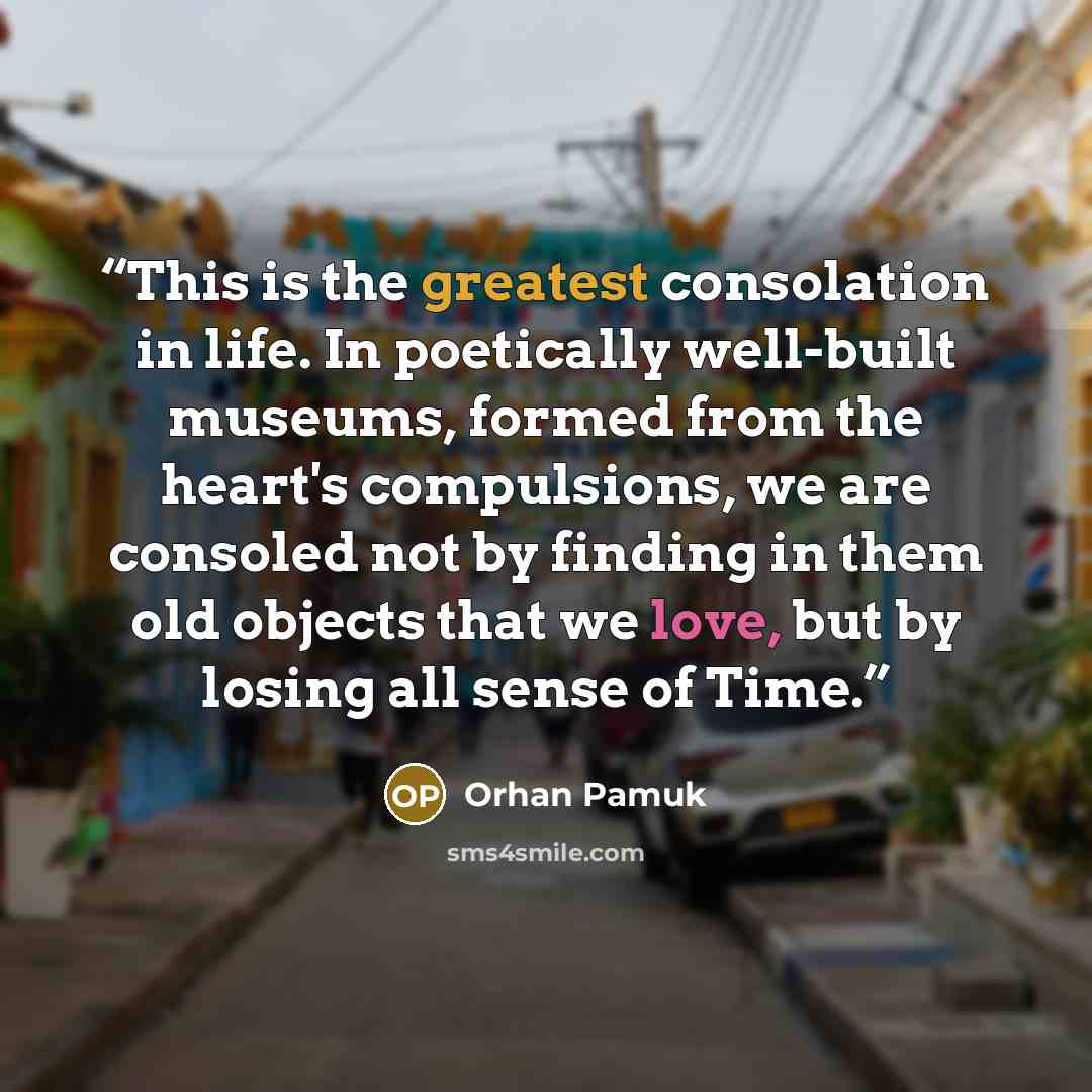 “This is the greatest consolation in life. In poetically well-built museums, formed from the heart's compulsions, we are consoled not by finding in them old objects that we love, but by losing all sense of Time.” quote by Orhan Pamuk