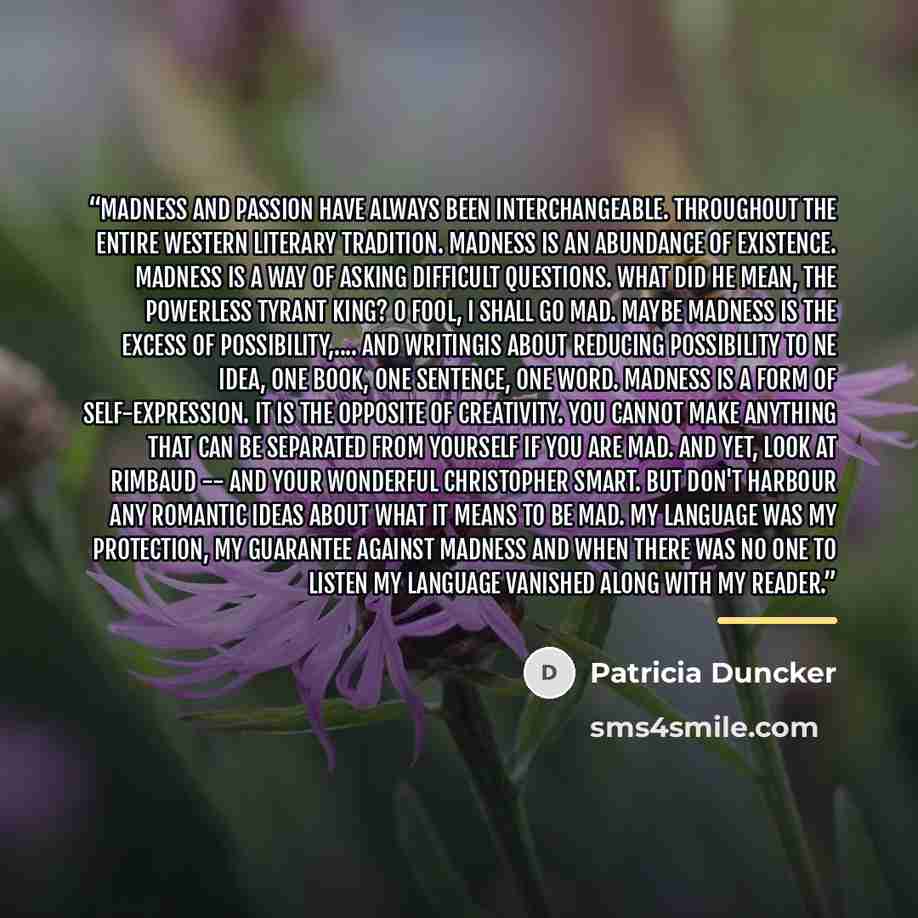 “Madness and passion have always been interchangeable. Throughout the entire western literary tradition. Madness is an abundance of existence. Madness is a way of asking difficult questions. What did he mean, the powerless tyrant king? O Fool, I shall go mad. Maybe madness is the excess of…” quote by Patricia Duncker