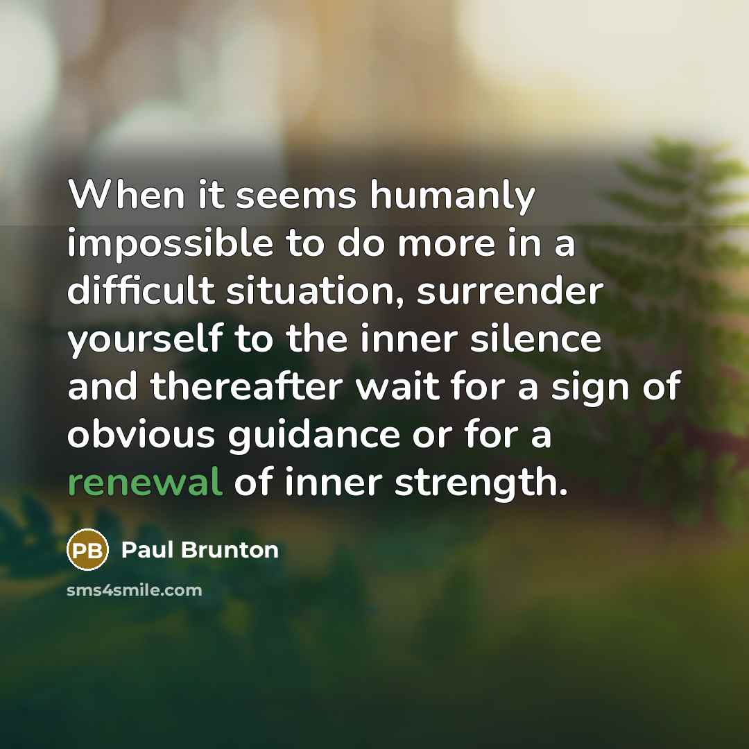 “When it seems humanly impossible to do more in a difficult situation, surrender yourself to the inner silence and thereafter wait for a sign of obvious guidance or for a renewal of inner strength.” quote by Paul Brunton