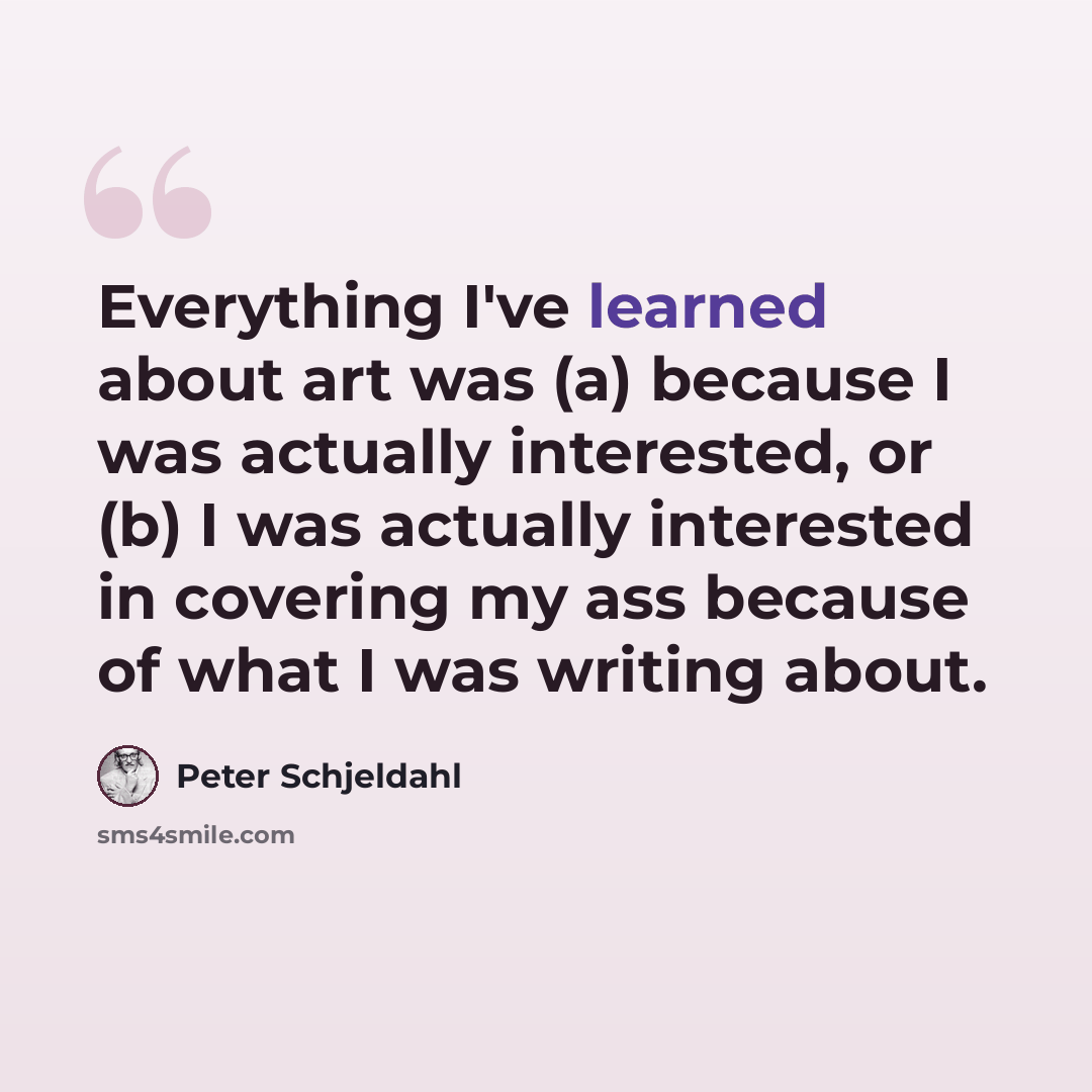 “Everything I've learned about art was (a) because I was actually interested, or (b) I was actually interested in covering my ass because of what I was writing about.” quote by Peter Schjeldahl
