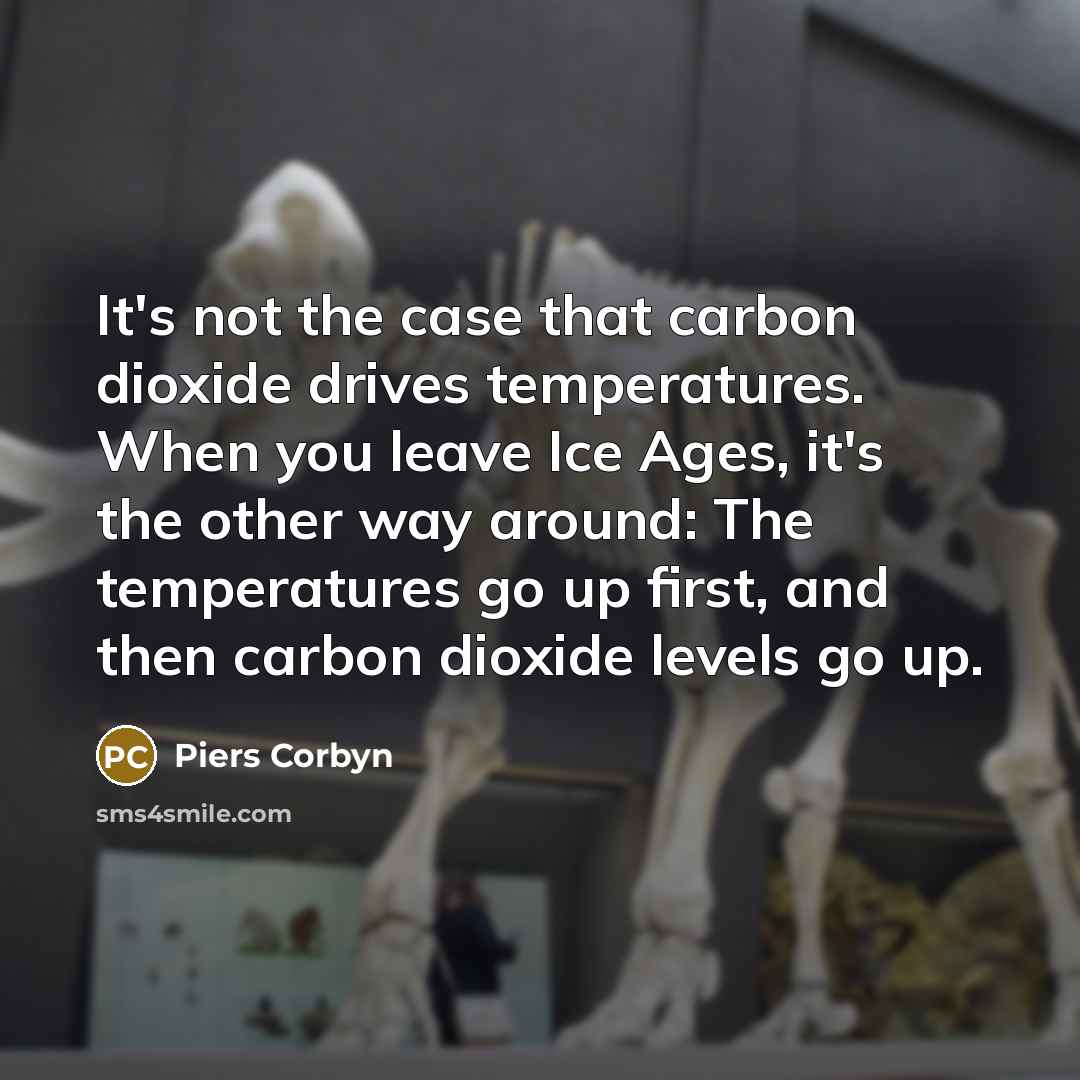 “It's not the case that carbon dioxide drives temperatures. When you leave Ice Ages, it's the other way around: The temperatures go up first, and then carbon dioxide levels go up.” quote by Piers Corbyn