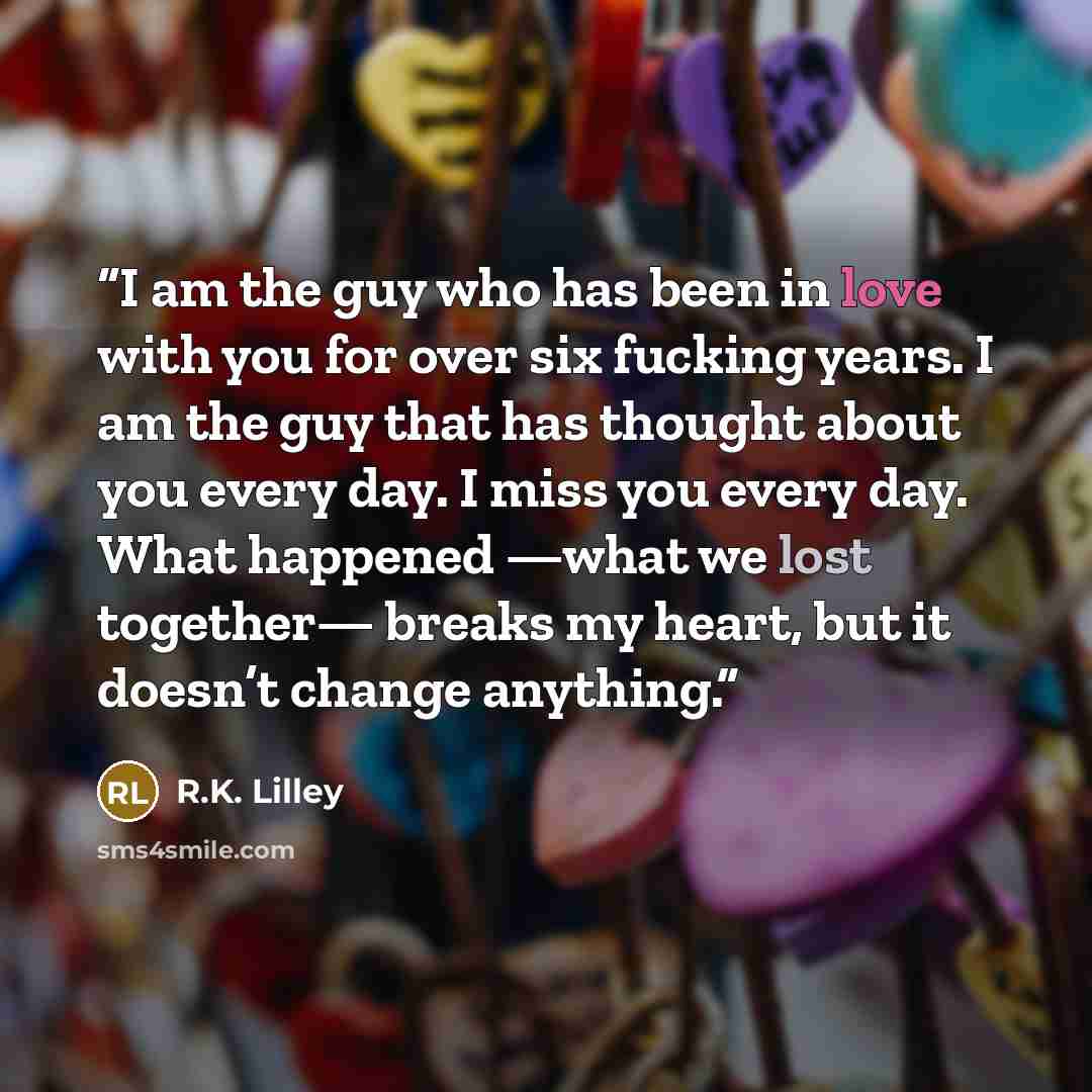 “I am the guy who has been in love with you for over six fucking years. I am the guy that has thought about you every day. I miss you every day. What happened —what we lost together— breaks my heart, but it doesn’t change anything.” quote by R.K. Lilley
