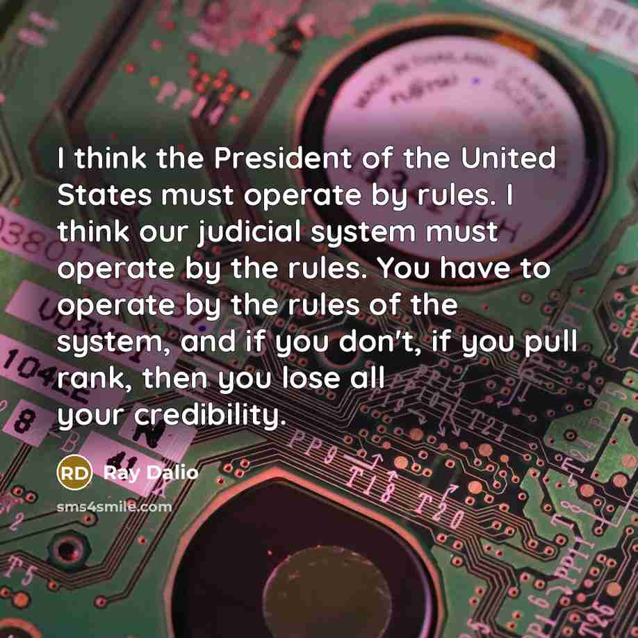“I think the President of the United States must operate by rules. I think our judicial system must operate by the rules. You have to operate by the rules of the system, and if you don't, if you pull rank, then you lose all your credibility.” quote by Ray Dalio