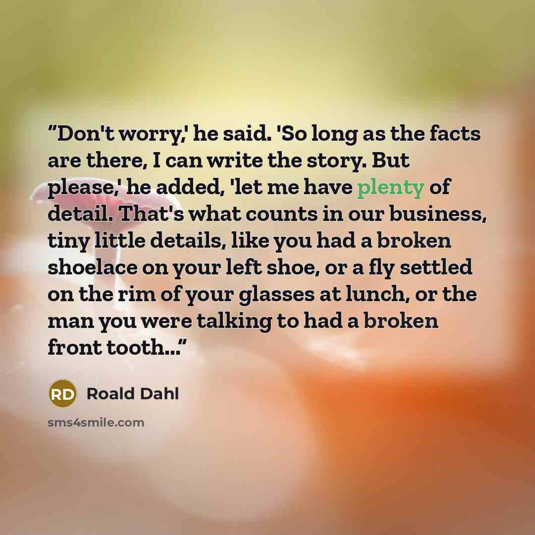 “Don't worry,' he said. 'So long as the facts are there, I can write the story. But please,' he added, 'let me have plenty of detail. That's what counts in our business, tiny little details, like you had a broken shoelace on your left shoe, or a fly settled on the rim of your glasses at lunch, or…” quote by Roald Dahl