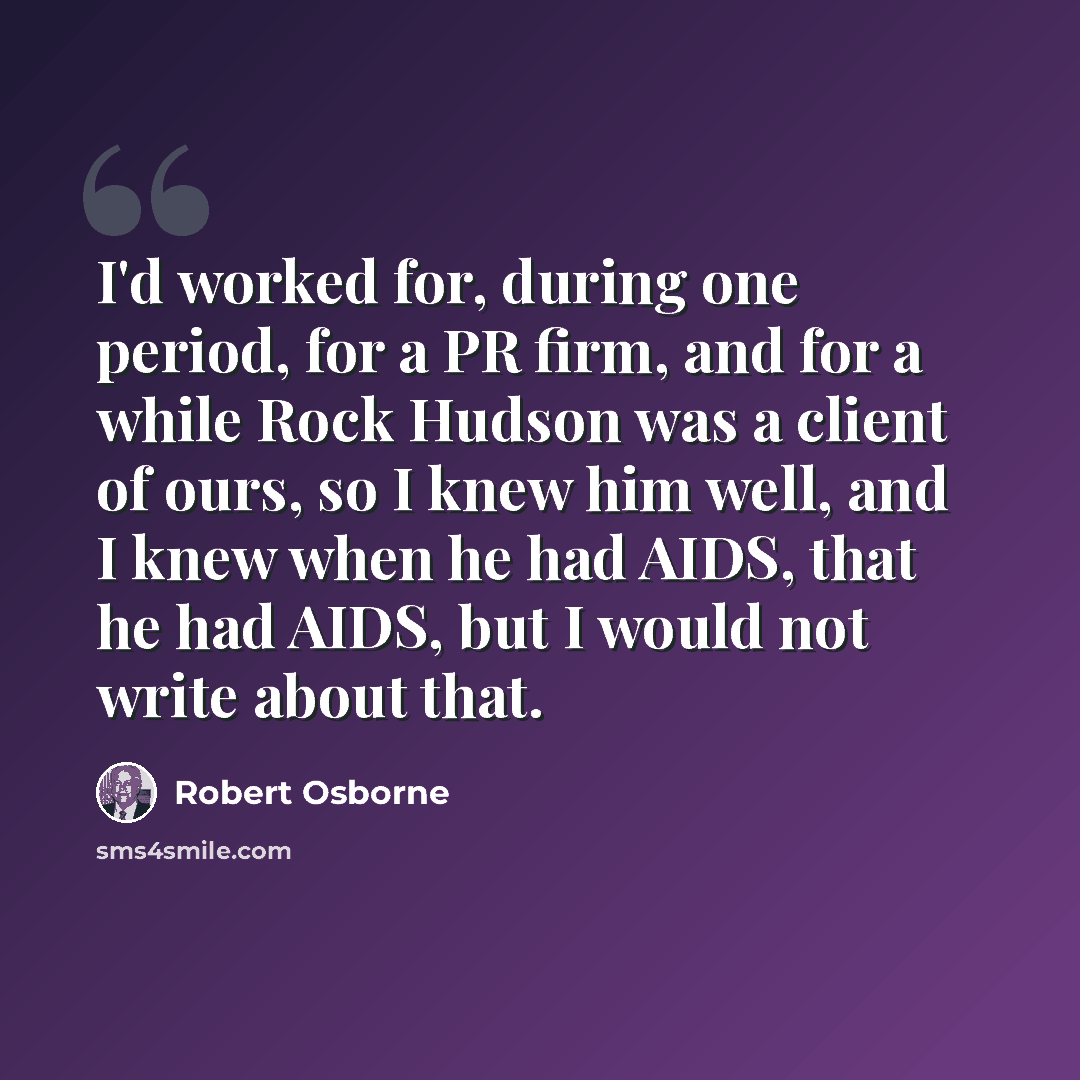 “I'd worked for, during one period, for a PR firm, and for a while Rock Hudson was a client of ours, so I knew him well, and I knew when he had AIDS, that he had AIDS, but I would not write about that.” quote by Robert Osborne