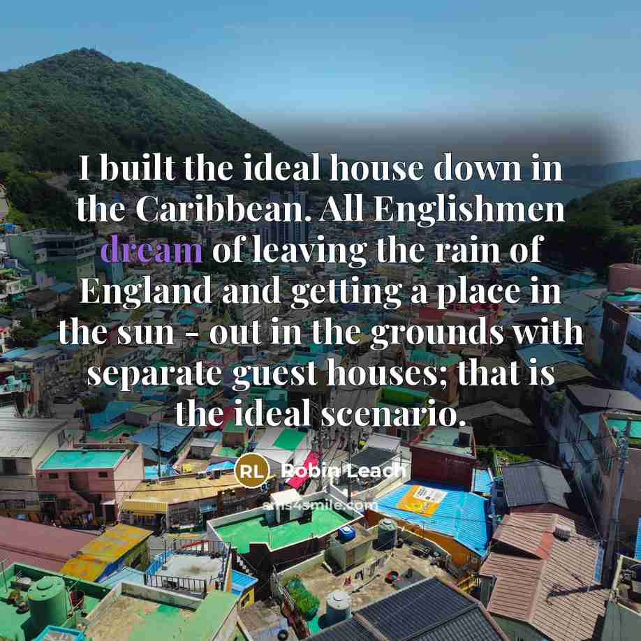 “I built the ideal house down in the Caribbean. All Englishmen dream of leaving the rain of England and getting a place in the sun - out in the grounds with separate guest houses; that is the ideal scenario.” quote by Robin Leach