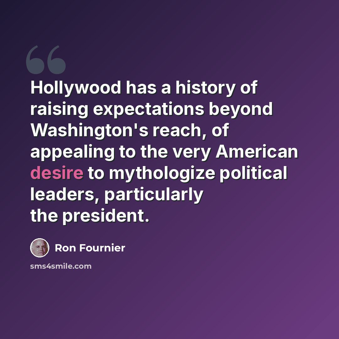 “Hollywood has a history of raising expectations beyond Washington's reach, of appealing to the very American desire to mythologize political leaders, particularly the president.” quote by Ron Fournier
