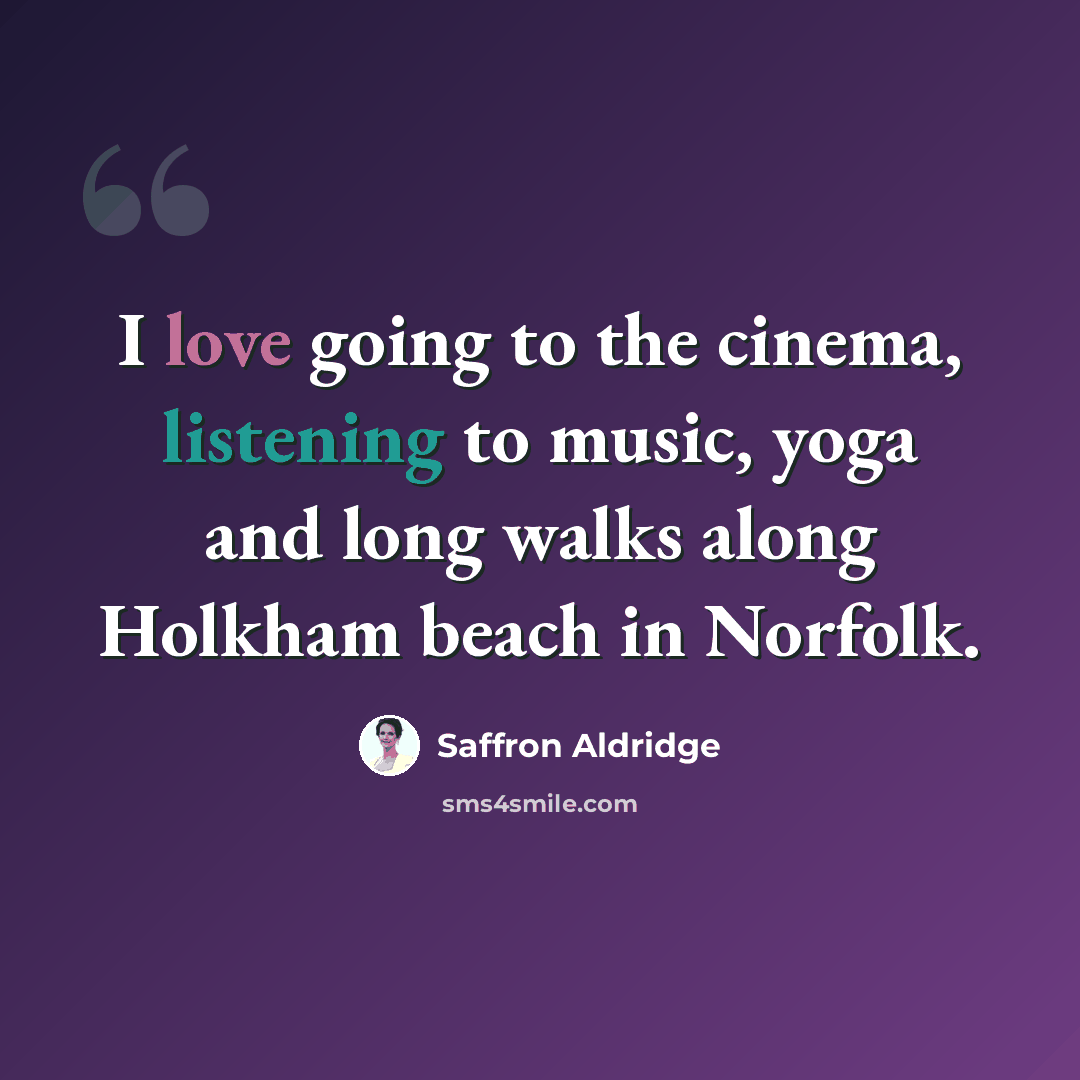 “I love going to the cinema, listening to music, yoga and long walks along Holkham beach in Norfolk.” quote by Saffron Aldridge