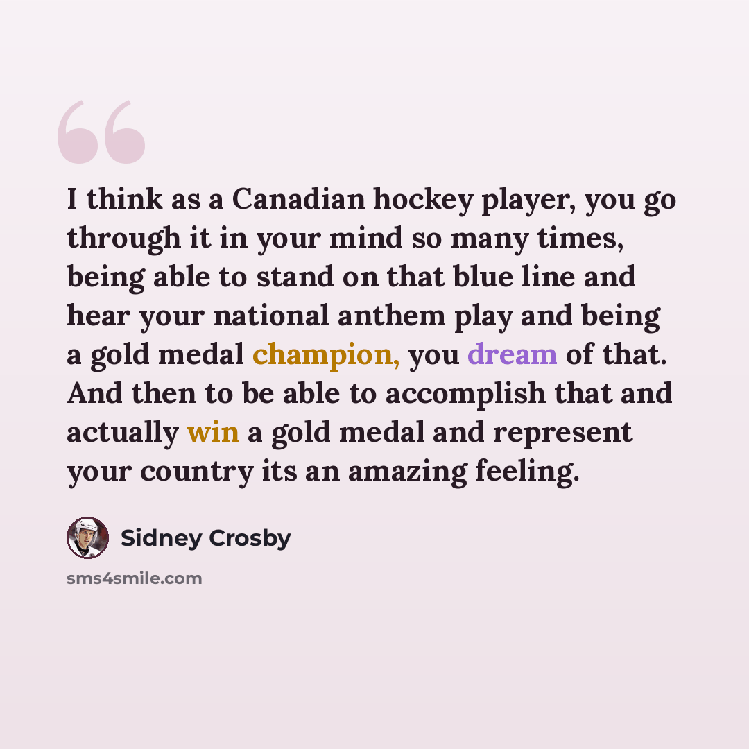 “I think as a Canadian hockey player, you go through it in your mind so many times, being able to stand on that blue line and hear your national anthem play and being a gold medal champion, you dream of that. And then to be able to accomplish that and actually win a gold medal and represent your…” quote by Sidney Crosby