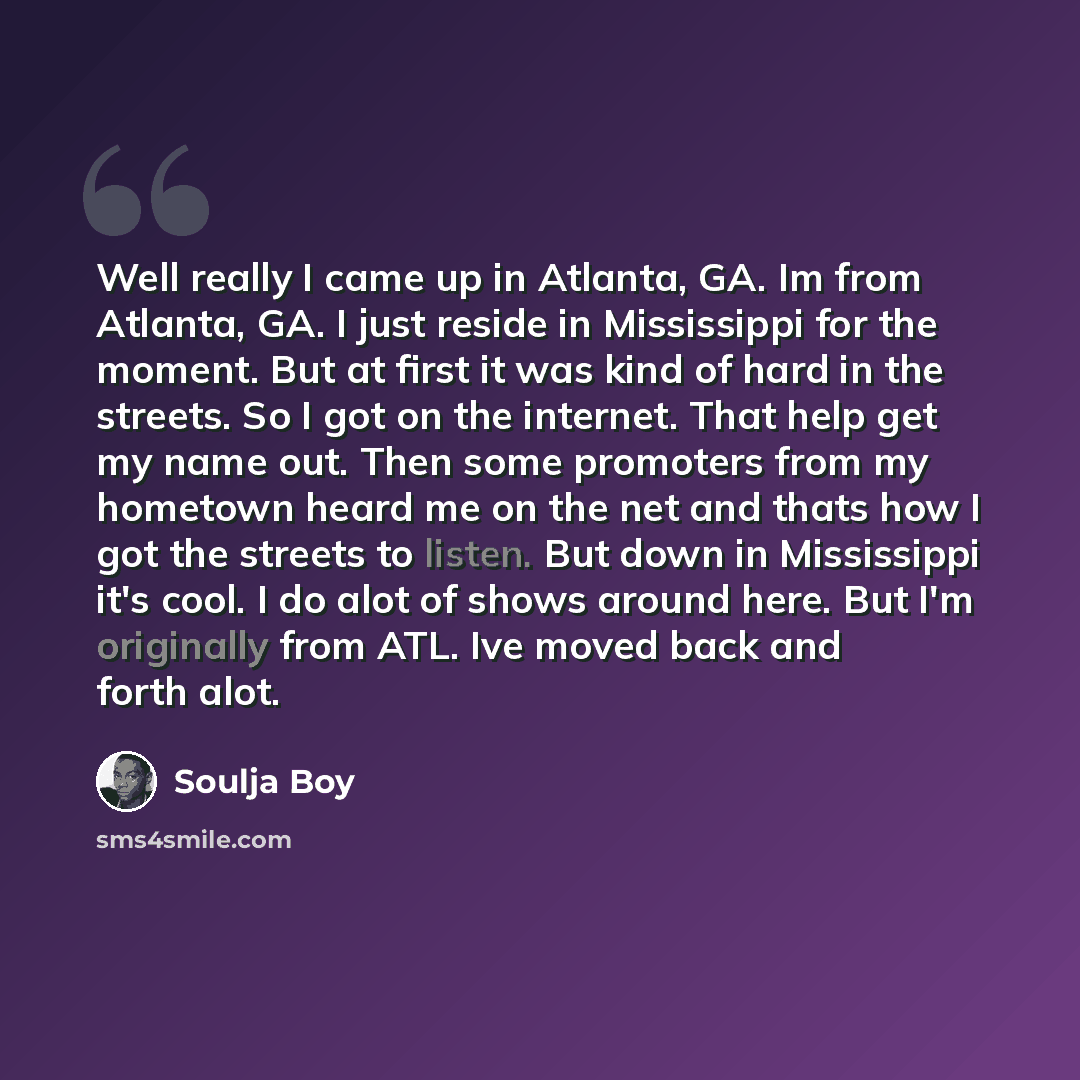 “Well really I came up in Atlanta, GA. Im from Atlanta, GA. I just reside in Mississippi for the moment. But at first it was kind of hard in the streets. So I got on the internet. That help get my name out. Then some promoters from my hometown heard me on the net and thats how I got the streets to…” quote by Soulja Boy