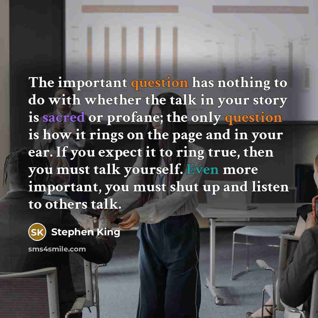 “The important question has nothing to do with whether the talk in your story is sacred or profane; the only question is how it rings on the page and in your ear. If you expect it to ring true, then you must talk yourself. Even more important, you must shut up and listen to others talk.” quote by Stephen King