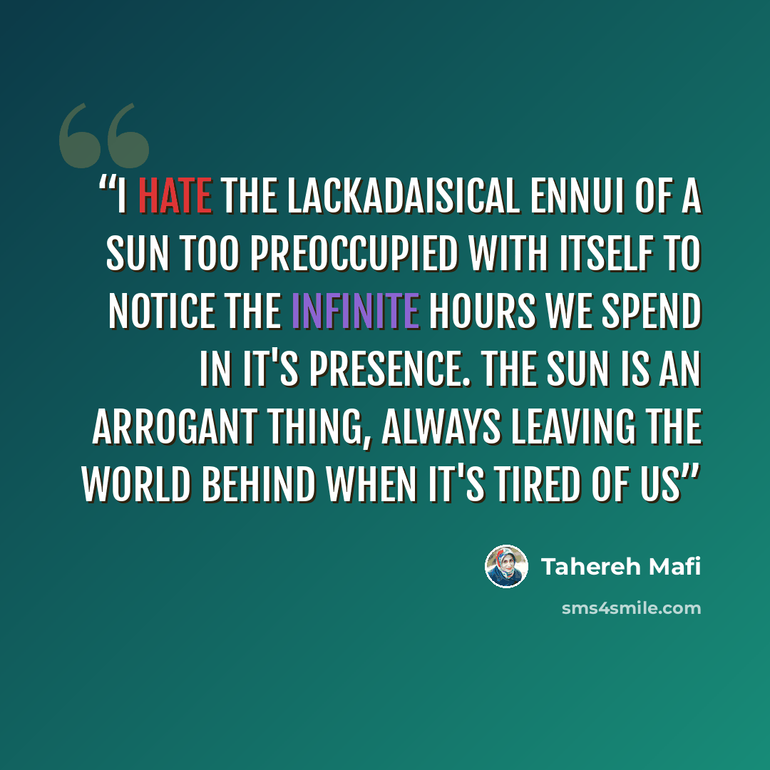 “I hate the lackadaisical ennui of a sun too preoccupied with itself to notice the infinite hours we spend in it's presence. The sun is an arrogant thing, always leaving the world behind when it's tired of us” quote by Tahereh Mafi
