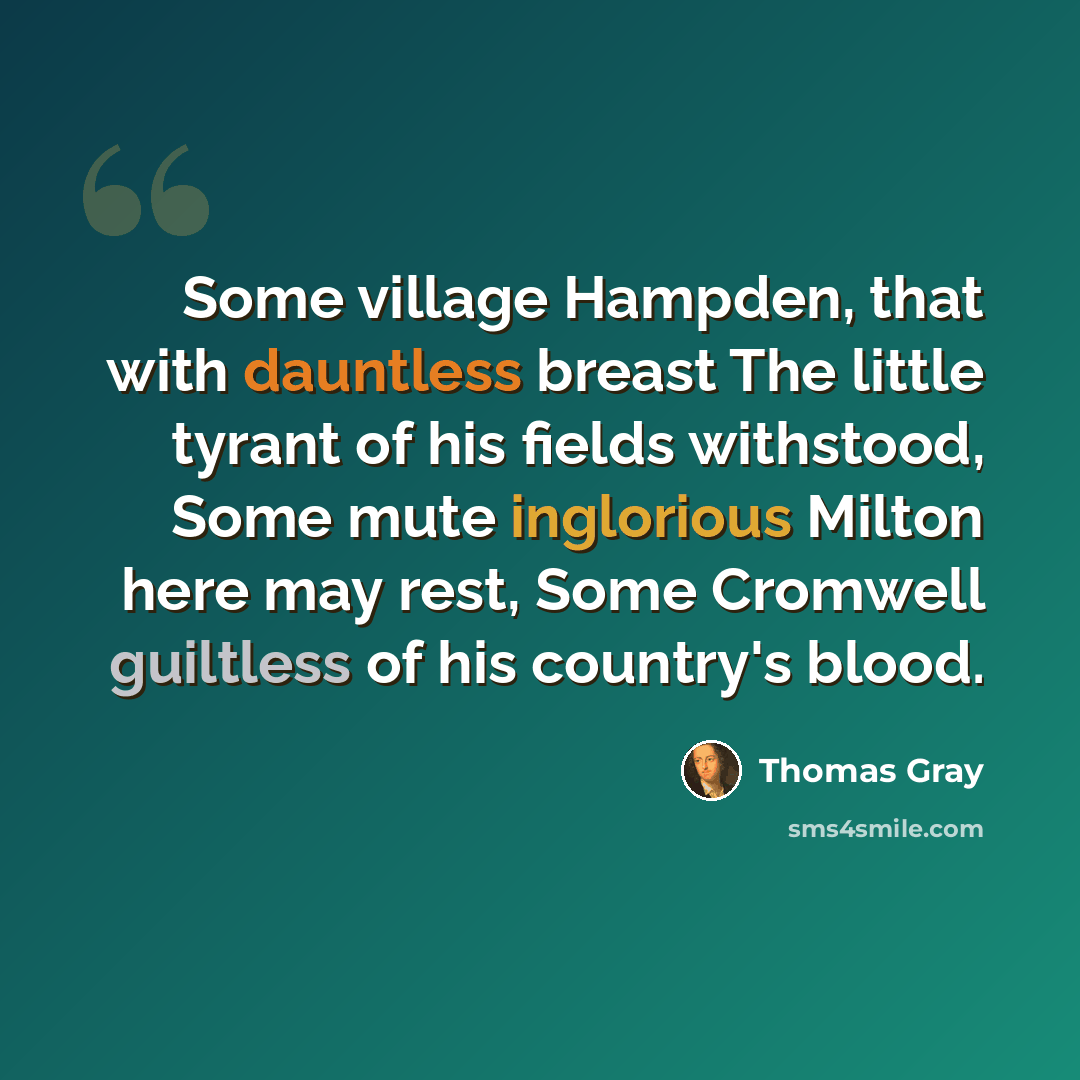 “Some village Hampden, that with dauntless breast The little tyrant of his fields withstood, Some mute inglorious Milton here may rest, Some Cromwell guiltless of his country's blood.” quote by Thomas Gray