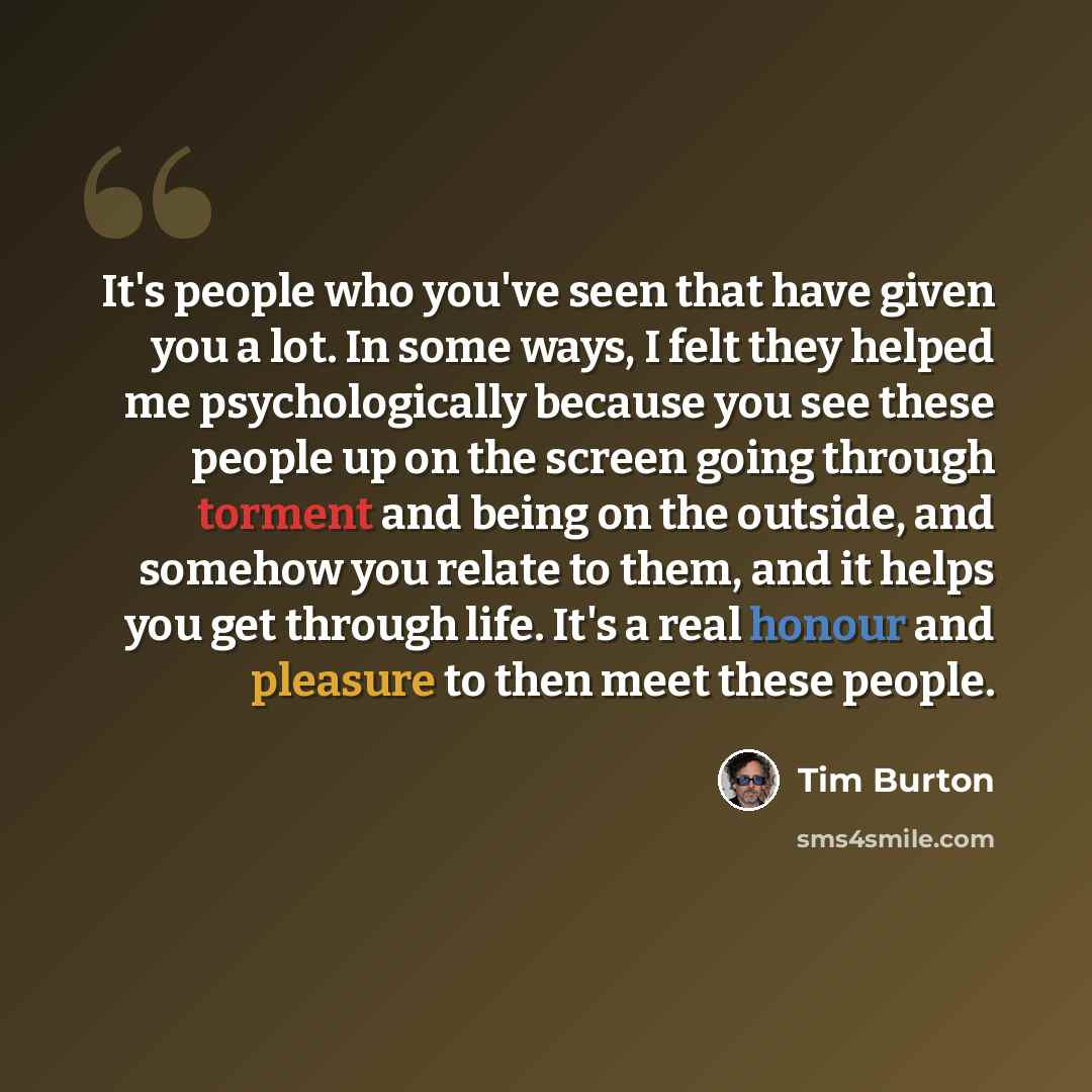 “It's people who you've seen that have given you a lot. In some ways, I felt they helped me psychologically because you see these people up on the screen going through torment and being on the outside, and somehow you relate to them, and it helps you get through life. It's a real honour and…” quote by Tim Burton