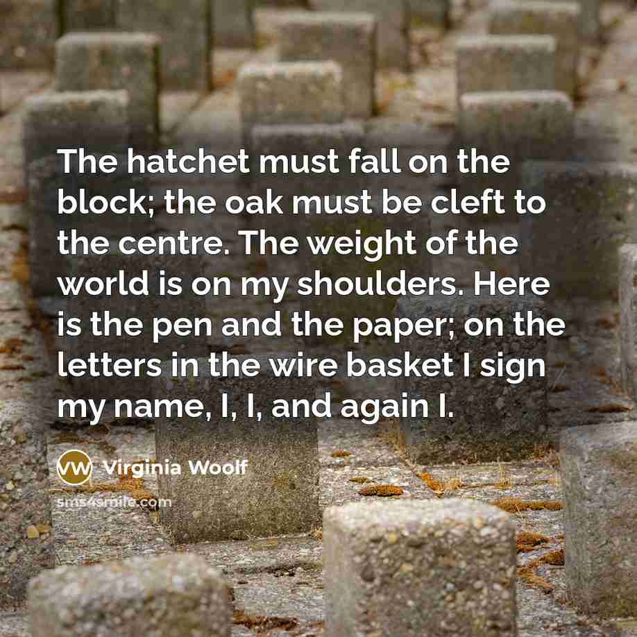 “The hatchet must fall on the block; the oak must be cleft to the centre. The weight of the world is on my shoulders. Here is the pen and the paper; on the letters in the wire basket I sign my name, I, I, and again I.” quote by Virginia Woolf