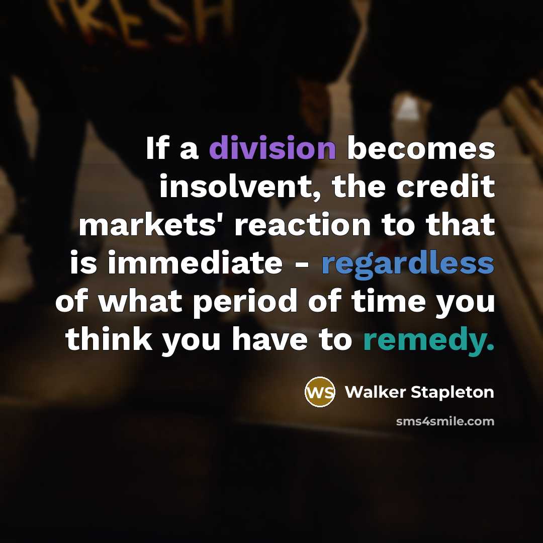 “If a division becomes insolvent, the credit markets' reaction to that is immediate - regardless of what period of time you think you have to remedy.” quote by Walker Stapleton