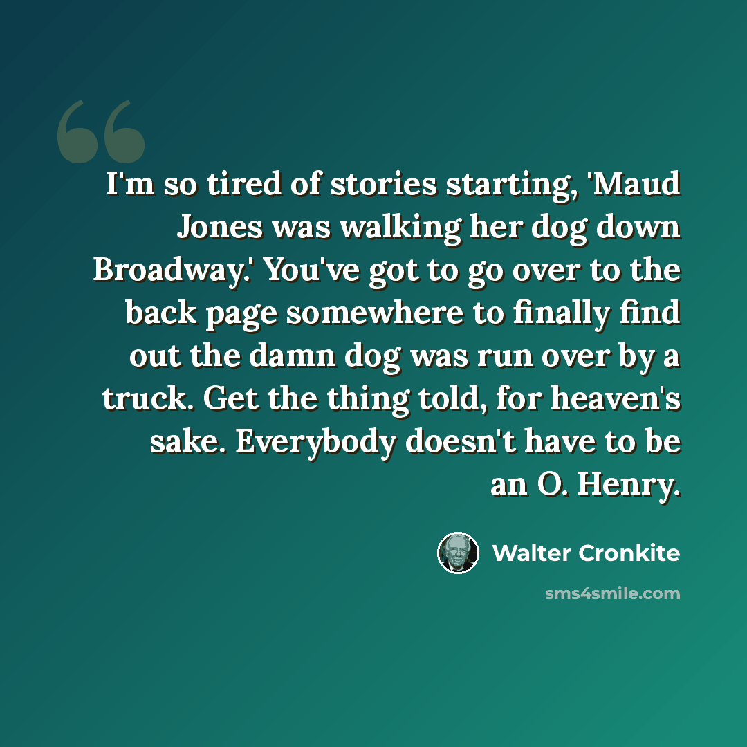 “I'm so tired of stories starting, 'Maud Jones was walking her dog down Broadway.' You've got to go over to the back page somewhere to finally find out the damn dog was run over by a truck. Get the thing told, for heaven's sake. Everybody doesn't have to be an O. Henry.” quote by Walter Cronkite