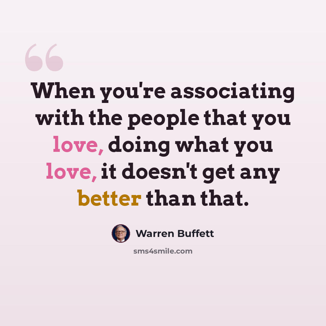 “When you're associating with the people that you love, doing what you love, it doesn't get any better than that.” quote by Warren Buffett
