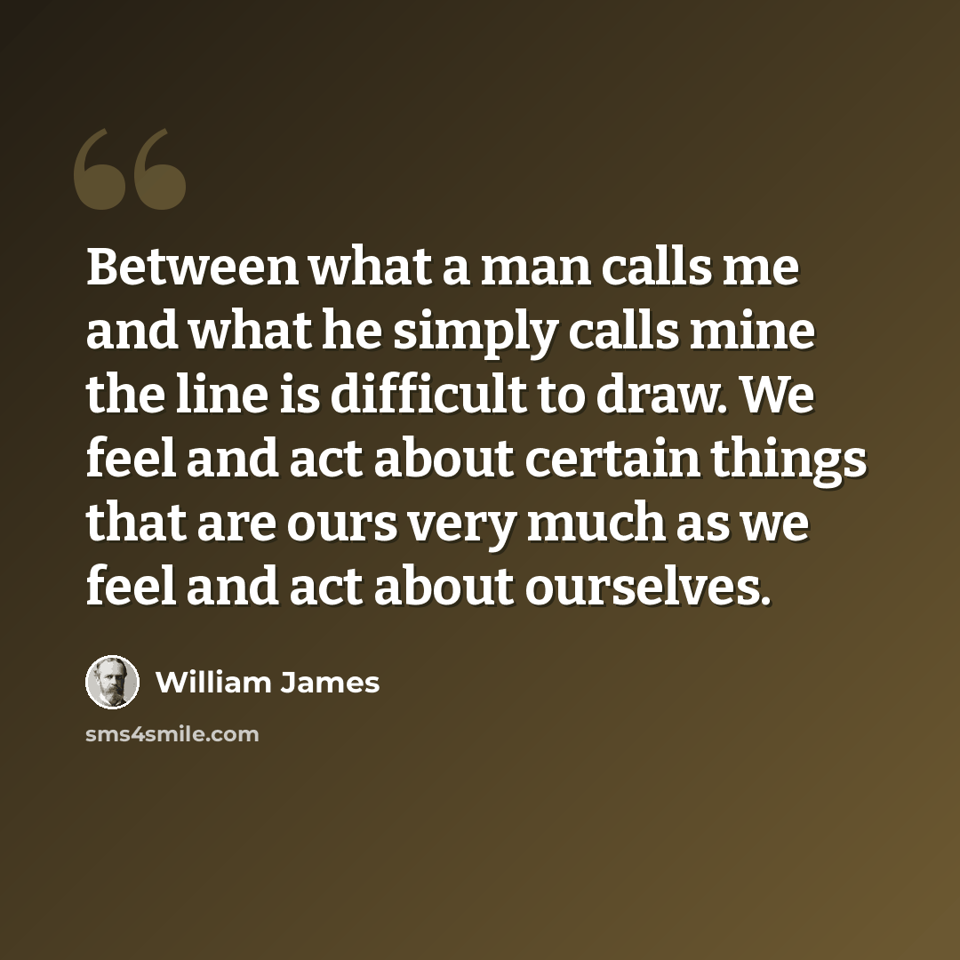 “Between what a man calls me and what he simply calls mine the line is difficult to draw. We feel and act about certain things that are ours very much as we feel and act about ourselves.” quote by William James