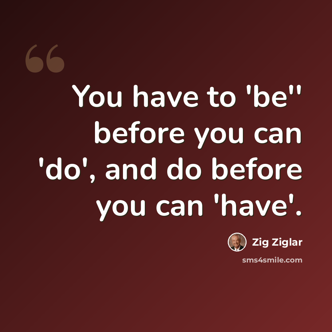 “You have to 'be'' before you can 'do', and do before you can 'have'.” quote by Zig Ziglar