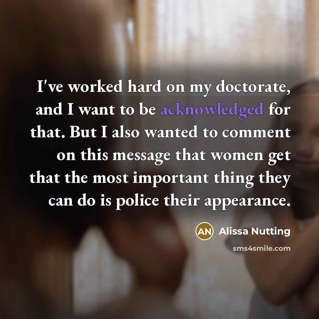 “I've worked hard on my doctorate, and I want to be acknowledged for that. But I also wanted to comment on this message that women get that the most important thing they can do is police their appearance.” quote by Alissa Nutting