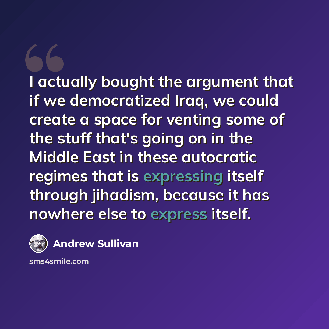 “I actually bought the argument that if we democratized Iraq, we could create a space for venting some of the stuff that's going on in the Middle East in these autocratic regimes that is expressing itself through jihadism, because it has nowhere else to express itself.” quote by Andrew Sullivan