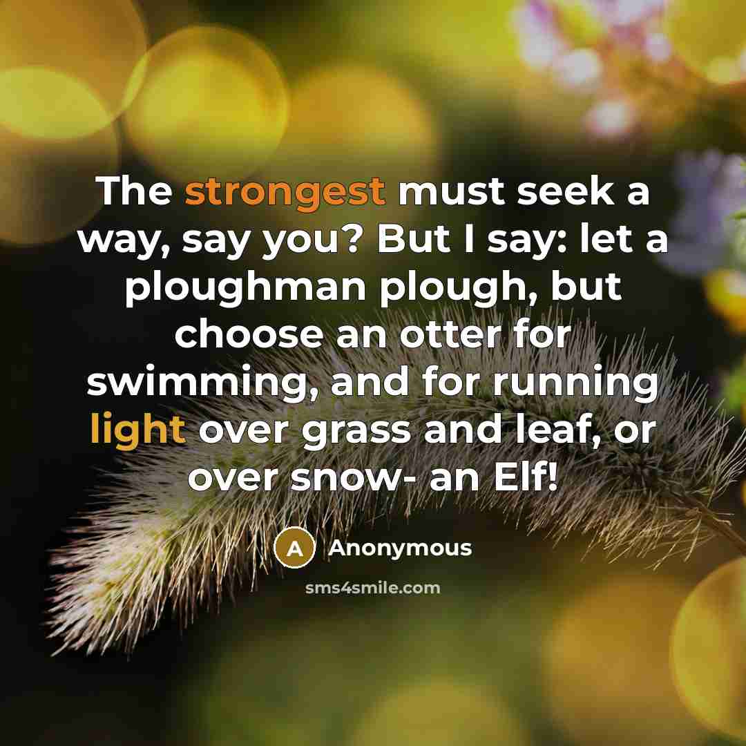 “The strongest must seek a way, say you? But I say: let a ploughman plough, but choose an otter for swimming, and for running light over grass and leaf, or over snow- an Elf!” quote by Anonymous