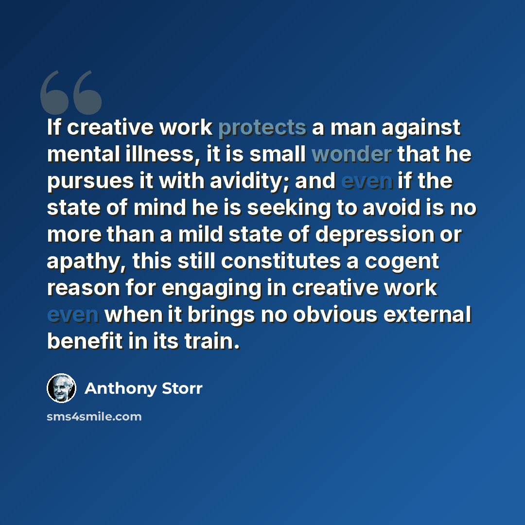 “If creative work protects a man against mental illness, it is small wonder that he pursues it with avidity; and even if the state of mind he is seeking to avoid is no more than a mild state of depression or apathy, this still constitutes a cogent reason for engaging in creative work even when it…” quote by Anthony Storr