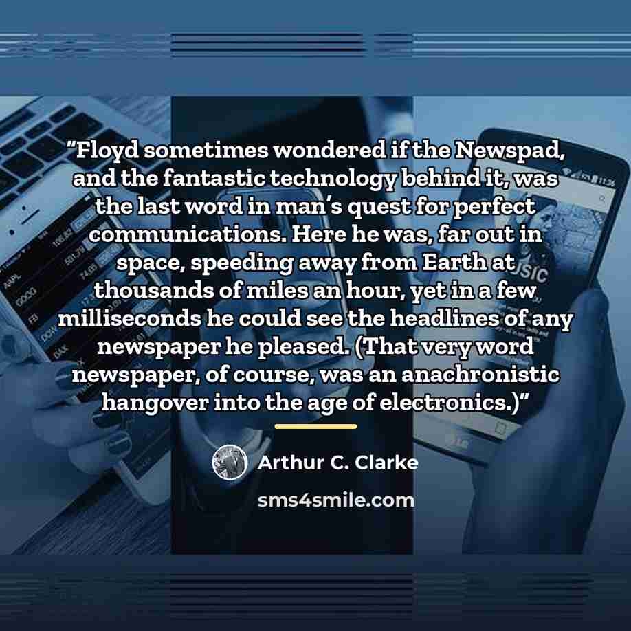“Floyd sometimes wondered if the Newspad, and the fantastic technology behind it, was the last word in man’s quest for perfect communications. Here he was, far out in space, speeding away from Earth at thousands of miles an hour, yet in a few milliseconds he could see the headlines of any newspaper…” quote by Arthur C. Clarke