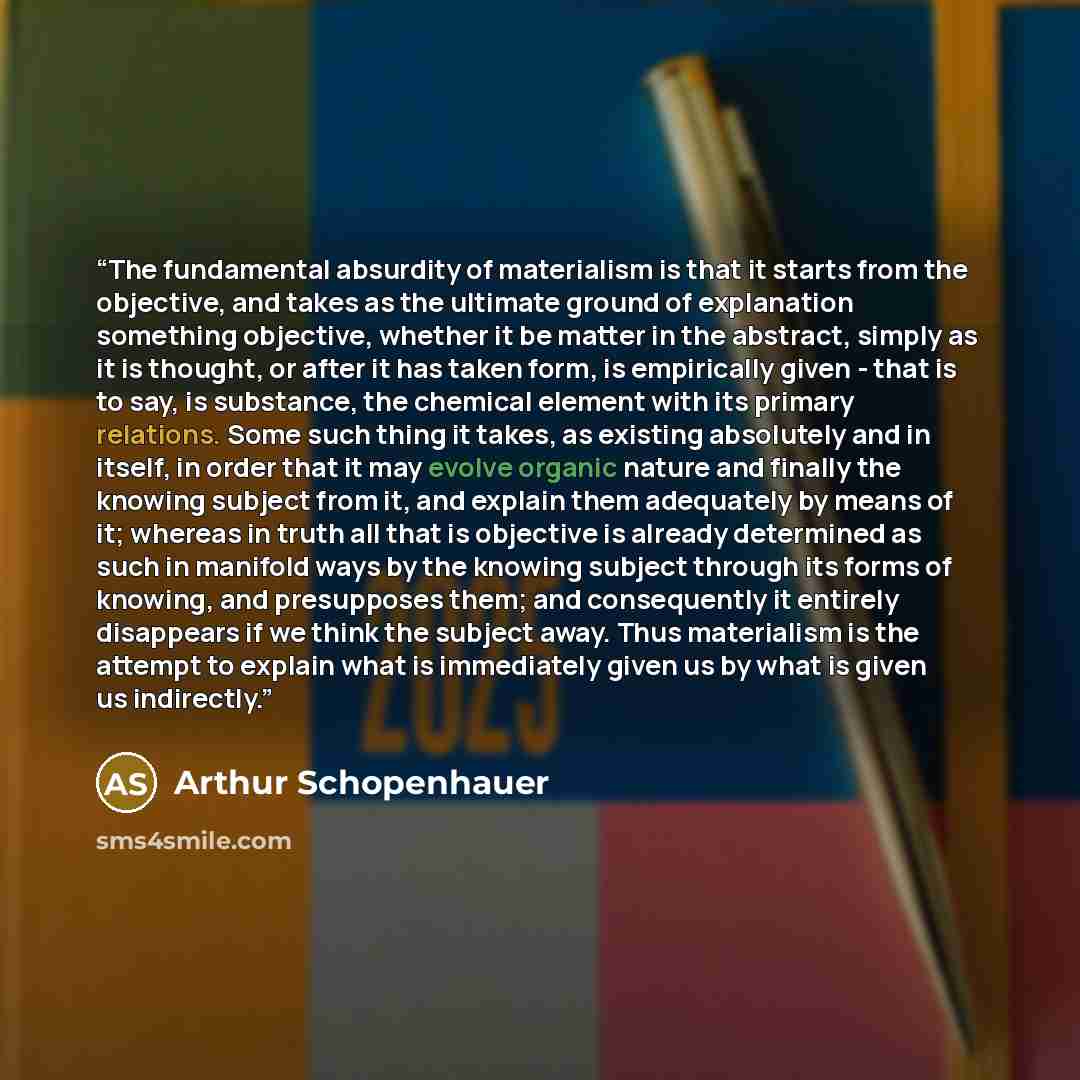 “The fundamental absurdity of materialism is that it starts from the objective, and takes as the ultimate ground of explanation something objective, whether it be matter in the abstract, simply as it is thought, or after it has taken form, is empirically given - that is to say, is substance, the…” quote by Arthur Schopenhauer