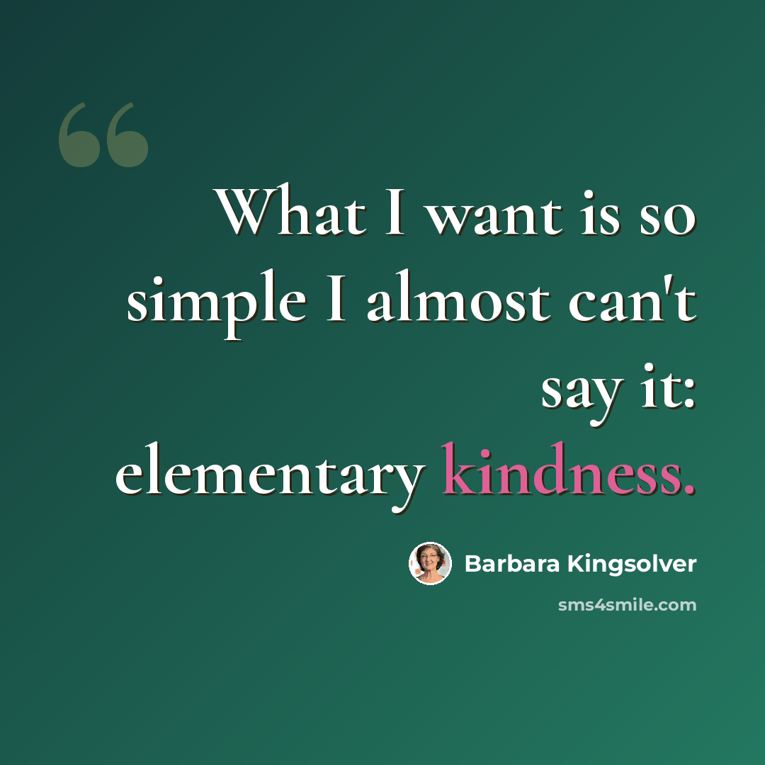 “What I want is so simple I almost can't say it: elementary kindness.” quote by Barbara Kingsolver