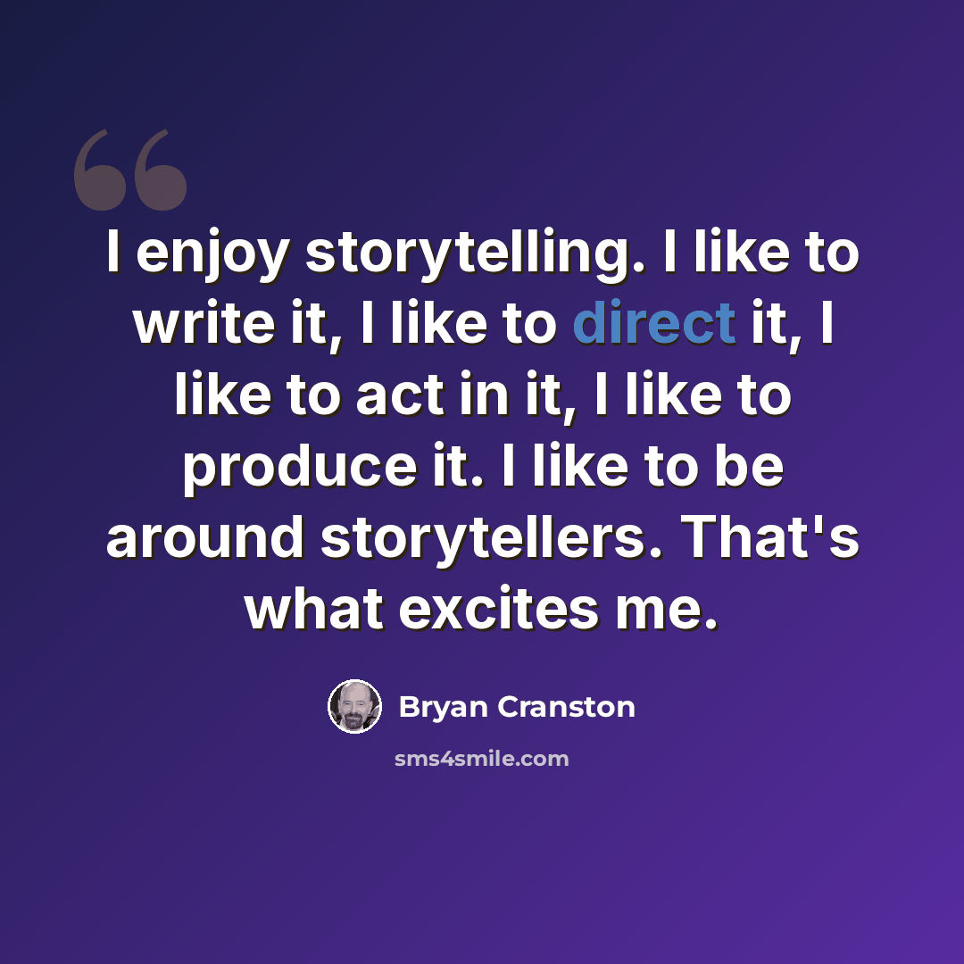 “I enjoy storytelling. I like to write it, I like to direct it, I like to act in it, I like to produce it. I like to be around storytellers. That's what excites me.” quote by Bryan Cranston
