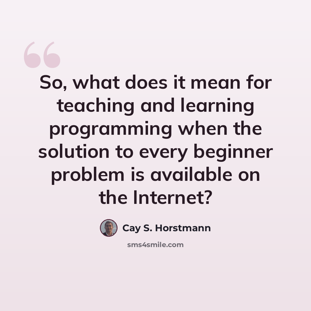 “So, what does it mean for teaching and learning programming when the solution to every beginner problem is available on the Internet?” quote by Cay S. Horstmann