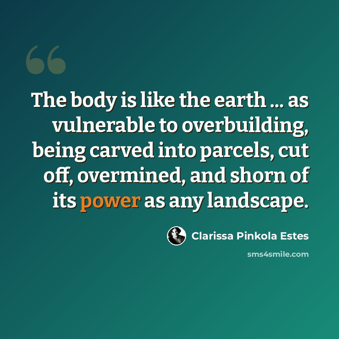 “The body is like the earth ... as vulnerable to overbuilding, being carved into parcels, cut off, overmined, and shorn of its power as any landscape.” quote by Clarissa Pinkola Estes