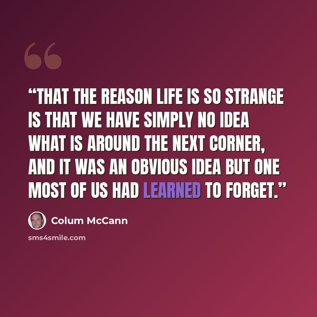 “That the reason life is so strange is that we have simply no idea what is around the next corner, and it was an obvious idea but one most of us had learned to forget.” quote by Colum McCann
