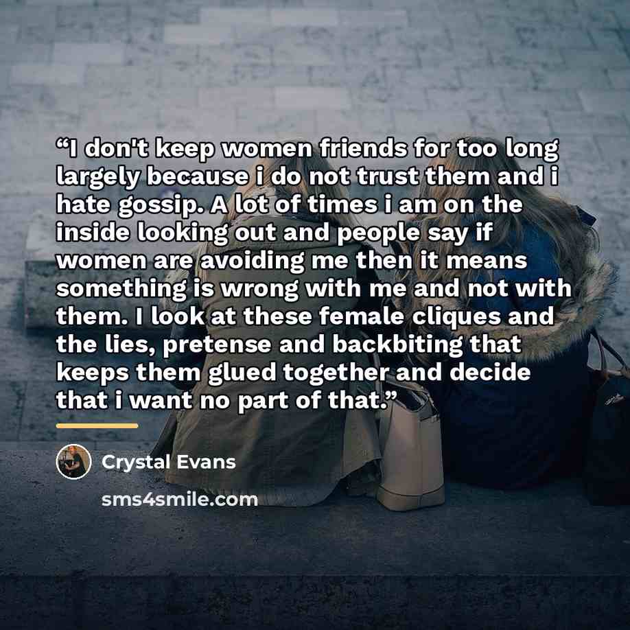 “I don't keep women friends for too long largely because i do not trust them and i hate gossip. A lot of times i am on the inside looking out and people say if women are avoiding me then it means something is wrong with me and not with them. I look at these female cliques and the lies, pretense and…” quote by Crystal Evans
