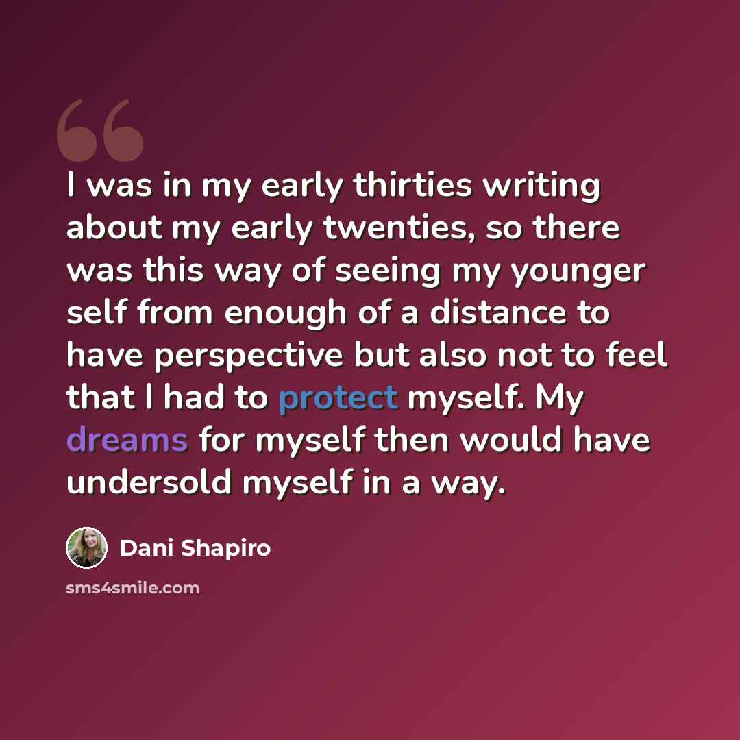 “I was in my early thirties writing about my early twenties, so there was this way of seeing my younger self from enough of a distance to have perspective but also not to feel that I had to protect myself. My dreams for myself then would have undersold myself in a way.” quote by Dani Shapiro